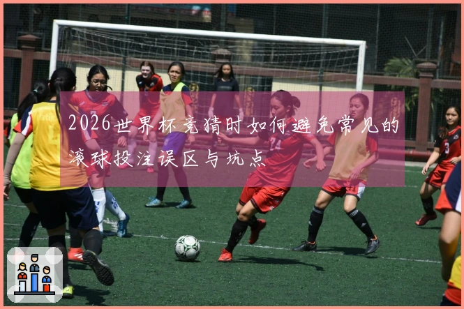 2026世界杯竞猜时如何避免常见的滚球投注误区与坑点