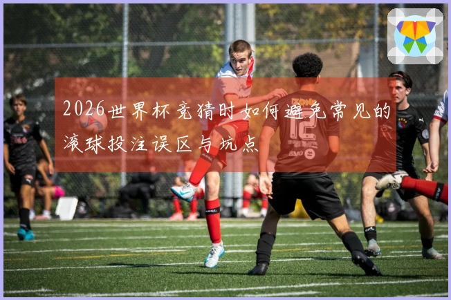 2026世界杯竞猜时如何避免常见的滚球投注误区与坑点